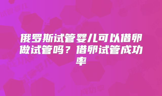 俄罗斯试管婴儿可以借卵做试管吗？借卵试管成功率