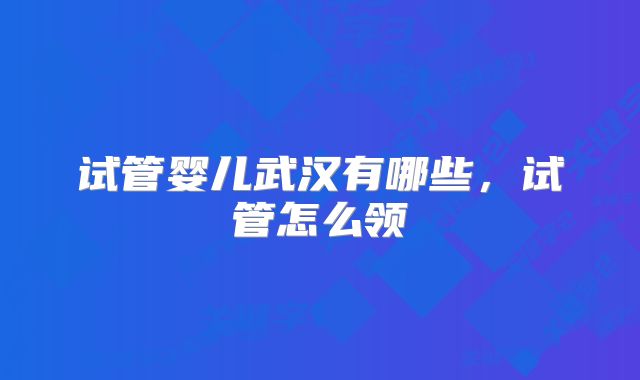 试管婴儿武汉有哪些，试管怎么领