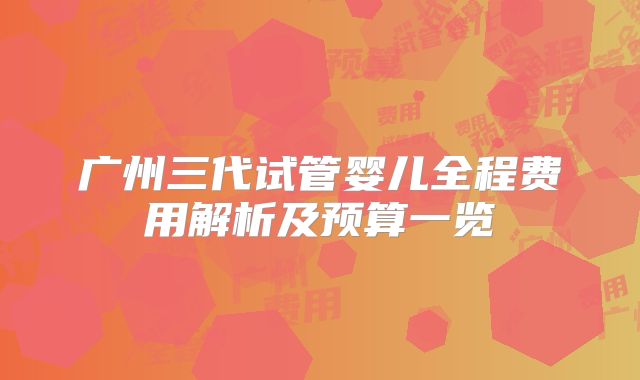 广州三代试管婴儿全程费用解析及预算一览