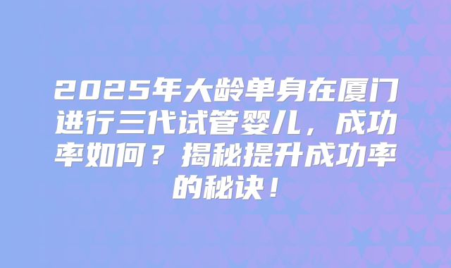 2025年大龄单身在厦门进行三代试管婴儿，成功率如何？揭秘提升成功率的秘诀！