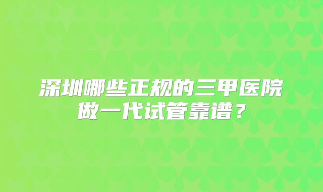 深圳哪些正规的三甲医院做一代试管靠谱?