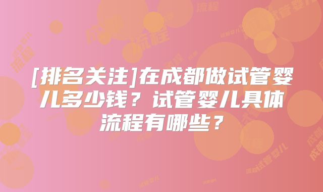 [排名关注]在成都做试管婴儿多少钱？试管婴儿具体流程有哪些？