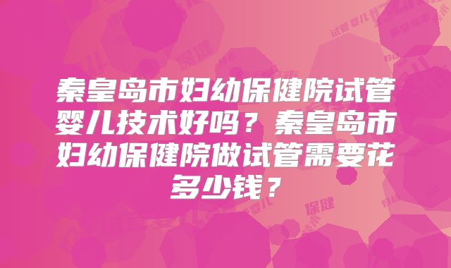 秦皇岛市妇幼保健院试管婴儿技术好吗？秦皇岛市妇幼保健院做试管需要花多少钱？