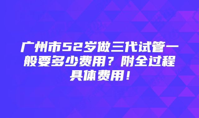 广州市52岁做三代试管一般要多少费用？附全过程具体费用！