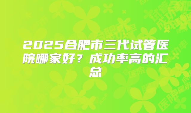 2025合肥市三代试管医院哪家好?成功率高的汇总