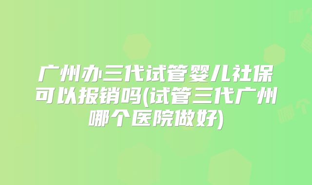 广州办三代试管婴儿社保可以报销吗(试管三代广州哪个医院做好)