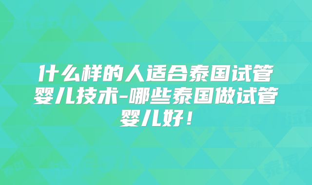 什么样的人适合泰国试管婴儿技术-哪些泰国做试管婴儿好!