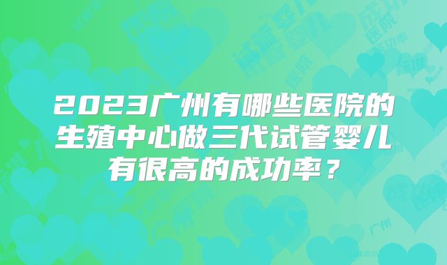 2023广州有哪些医院的生殖中心做三代试管婴儿有很高的成功率？