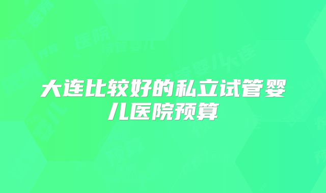 大连比较好的私立试管婴儿医院预算