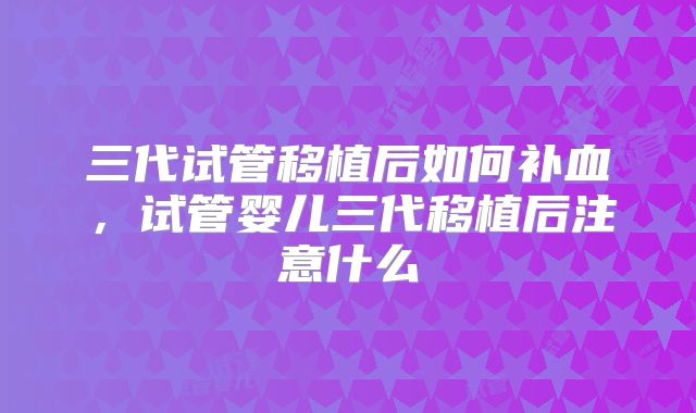 三代试管移植后如何补血，试管婴儿三代移植后注意什么