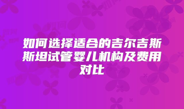 如何选择适合的吉尔吉斯斯坦试管婴儿机构及费用对比