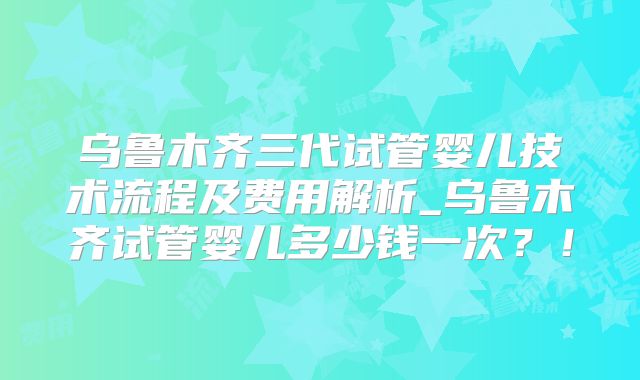 乌鲁木齐三代试管婴儿技术流程及费用解析_乌鲁木齐试管婴儿多少钱一次?!