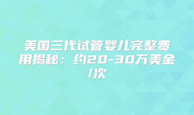 美国三代试管婴儿完整费用揭秘：约20-30万美金/次