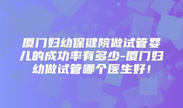 厦门妇幼保健院做试管婴儿的成功率有多少-厦门妇幼做试管哪个医生好!