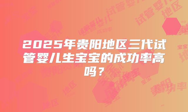 2025年贵阳地区三代试管婴儿生宝宝的成功率高吗？