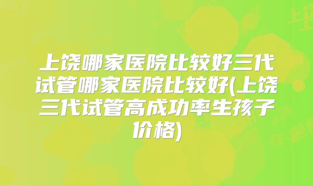 上饶哪家医院比较好三代试管哪家医院比较好(上饶三代试管高成功率生孩子价格)