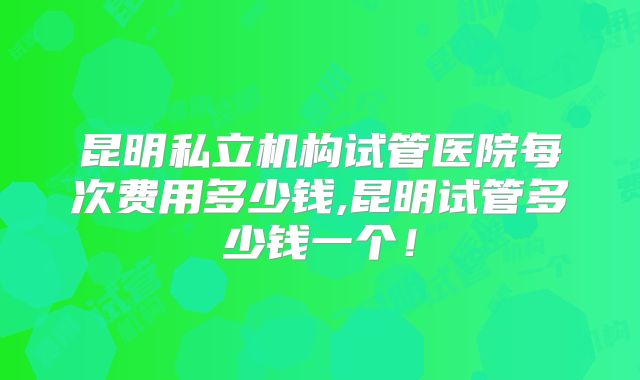 昆明私立机构试管医院每次费用多少钱,昆明试管多少钱一个!