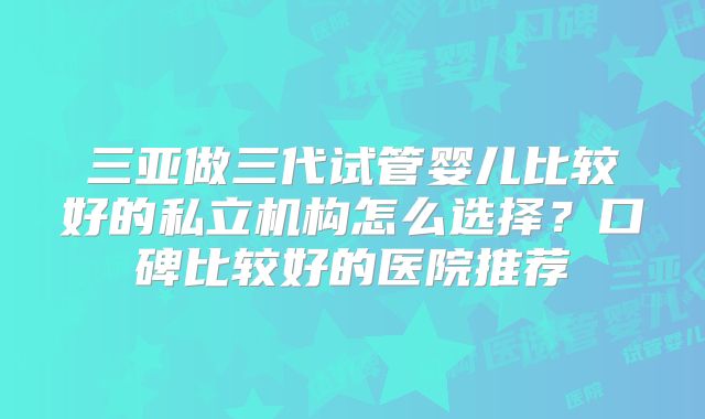 三亚做三代试管婴儿比较好的私立机构怎么选择？口碑比较好的医院推荐