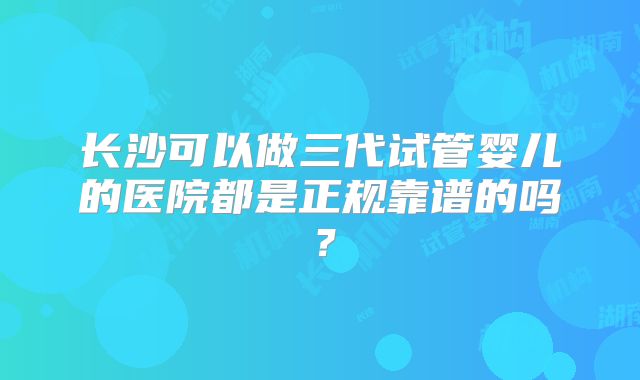 长沙可以做三代试管婴儿的医院都是正规靠谱的吗?