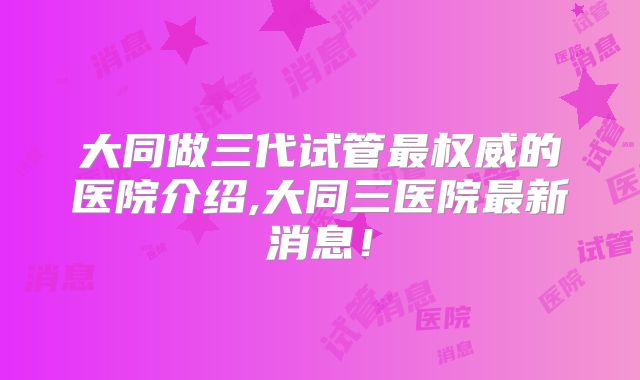 大同做三代试管最权威的医院介绍,大同三医院最新消息！