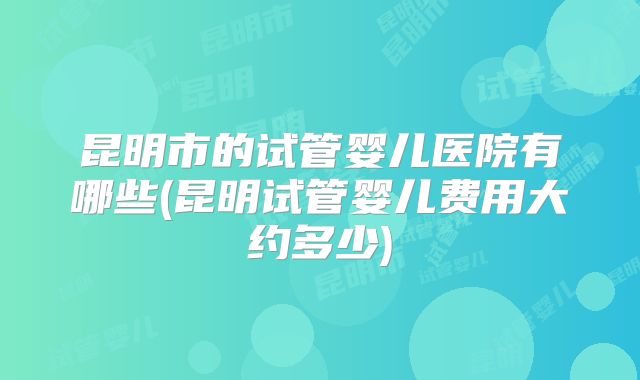 昆明市的试管婴儿医院有哪些(昆明试管婴儿费用大约多少)