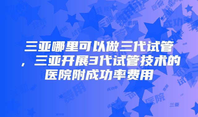 三亚哪里可以做三代试管，三亚开展3代试管技术的医院附成功率费用