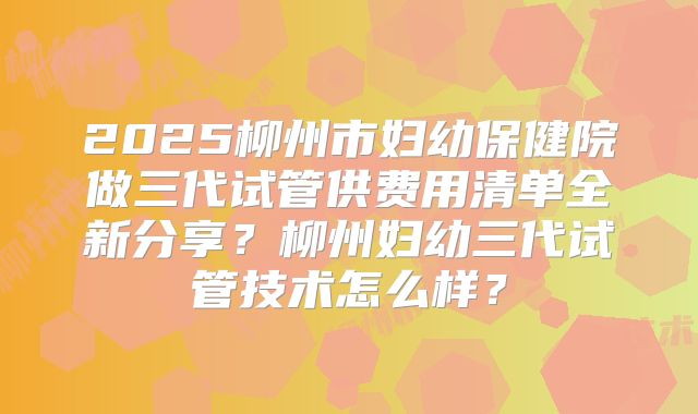 2025柳州市妇幼保健院做三代试管供费用清单全新分享?柳州妇幼三代试管技术怎么样?