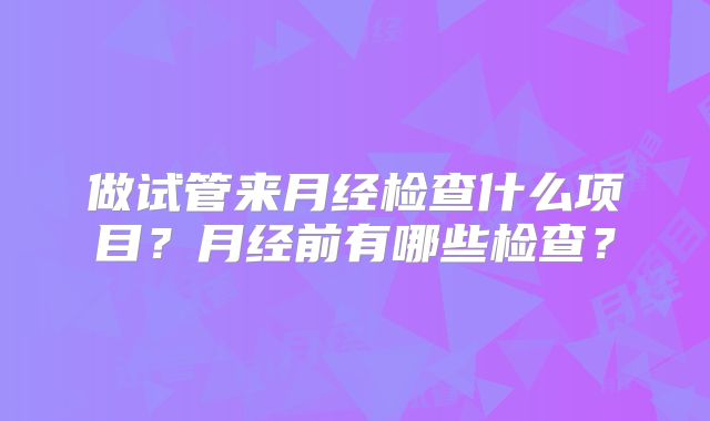 做试管来月经检查什么项目？月经前有哪些检查？