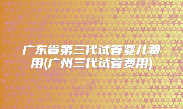 广东省第三代试管婴儿费用(广州三代试管费用)