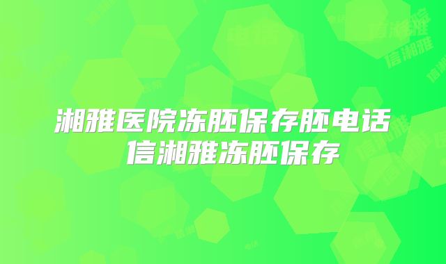 湘雅医院冻胚保存胚电话 信湘雅冻胚保存