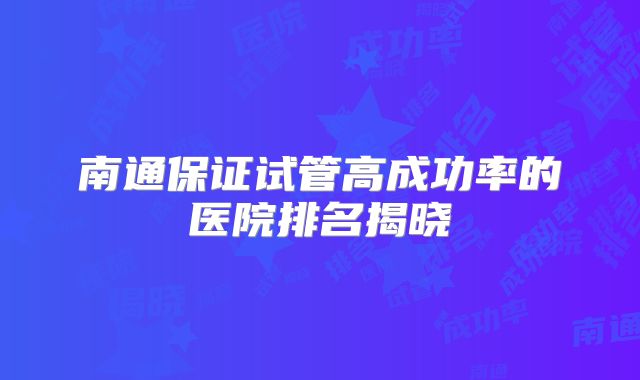 南通保证试管高成功率的医院排名揭晓