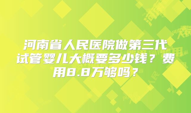 河南省人民医院做第三代试管婴儿大概要多少钱?费用8.8万够吗?