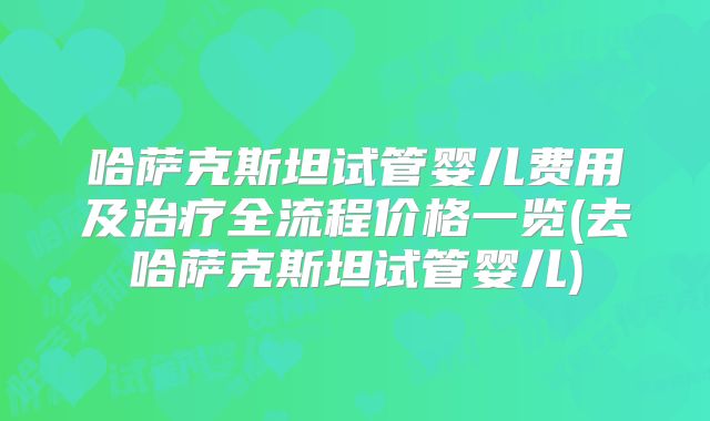 哈萨克斯坦试管婴儿费用及治疗全流程价格一览(去哈萨克斯坦试管婴儿)