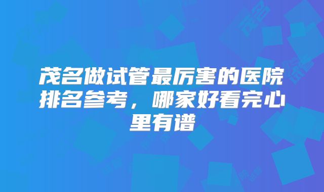 茂名做试管最厉害的医院排名参考，哪家好看完心里有谱