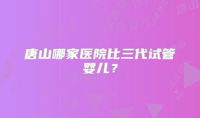 唐山哪家医院比三代试管婴儿？