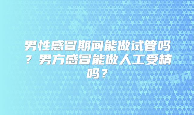 男性感冒期间能做试管吗？男方感冒能做人工受精吗？