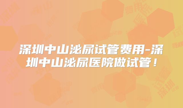 深圳中山泌尿试管费用-深圳中山泌尿医院做试管！