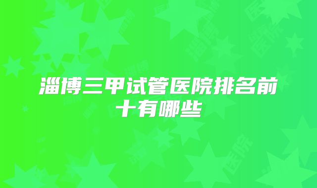 淄博三甲试管医院排名前十有哪些