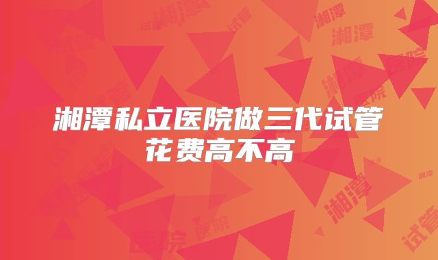 湘潭私立医院做三代试管花费高不高