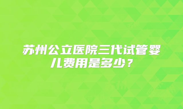 苏州公立医院三代试管婴儿费用是多少？