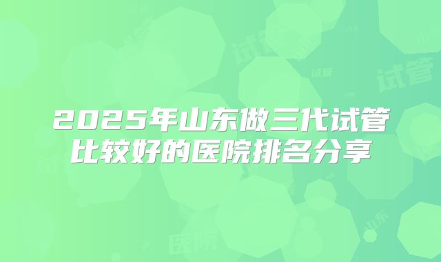 2025年山东做三代试管比较好的医院排名分享