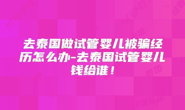 去泰国做试管婴儿被骗经历怎么办-去泰国试管婴儿钱给谁！