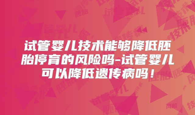 试管婴儿技术能够降低胚胎停育的风险吗-试管婴儿可以降低遗传病吗！