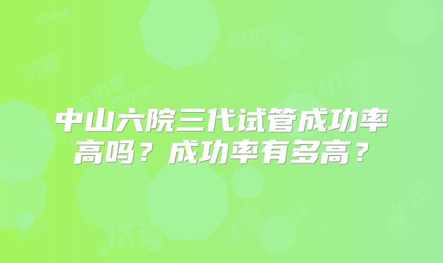 中山六院三代试管成功率高吗?成功率有多高?