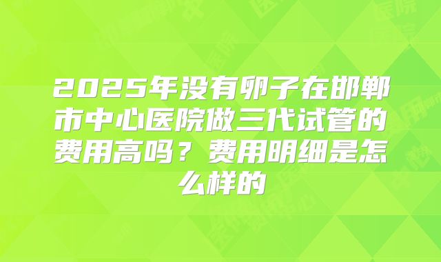 2025年没有卵子在邯郸市中心医院做三代试管的费用高吗？费用明细是怎么样的