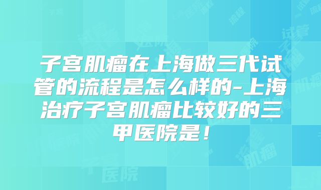 子宫肌瘤在上海做三代试管的流程是怎么样的-上海治疗子宫肌瘤比较好的三甲医院是！