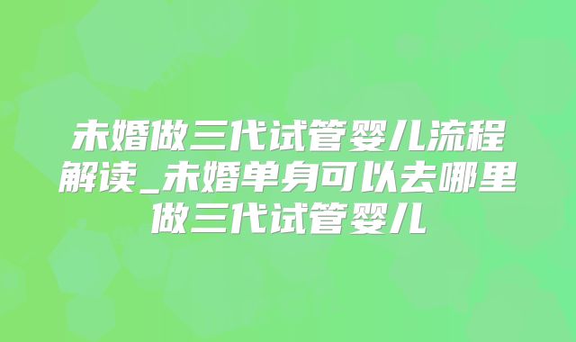 未婚做三代试管婴儿流程解读_未婚单身可以去哪里做三代试管婴儿