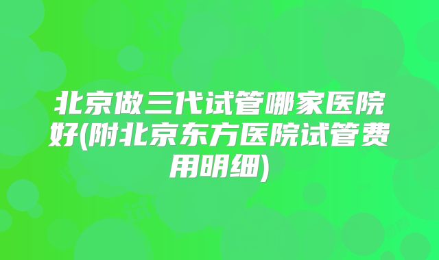 北京做三代试管哪家医院好(附北京东方医院试管费用明细)