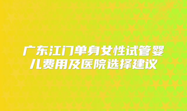 广东江门单身女性试管婴儿费用及医院选择建议