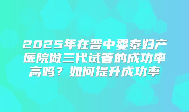 2025年在晋中婴泰妇产医院做三代试管的成功率高吗?如何提升成功率